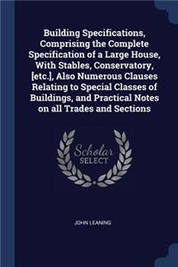 Building Specifications, Comprising the Complete Specification of a Large House, With Stables, Conservatory, [etc.], Also Numerous Clauses Relating to Special Classes of Buildings, and Practical Notes on all Trades and Sections