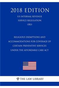 Religious Exemptions and Accommodations for Coverage of Certain Preventive Services under the Affordable Care Act (US Internal Revenue Service Regulation) (IRS) (2018 Edition)