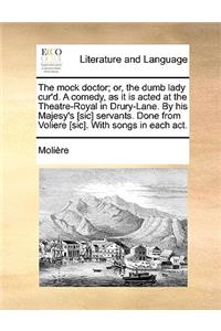 The Mock Doctor; Or, the Dumb Lady Cur'd. a Comedy, as It Is Acted at the Theatre-Royal in Drury-Lane. by His Majesy's [Sic] Servants. Done from Volie