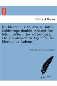 No Mercurius Aquaticus, But a Cable-Rope Double Twisted for Iohn Tayler, the Water-Poet, Etc. [in Answer to Taylor's No Mercurius Aulicus.]