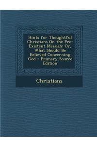 Hints for Thoughtful Christians on the Pre-Existent Messiah; Or, What Should Be Believed Concerning God