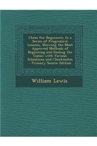 Chess for Beginners: In a Series of Progressive Lessons, Showing the Most Approved Methods of Beginning and Ending the Game; With Various S