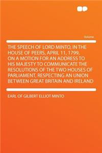 The Speech of Lord Minto, in the House of Peers, April 11, 1799, on a Motion for an Address to His Majesty to Communicate the Resolutions of the Two Houses of Parliament, Respecting an Union Between Great Britain and Ireland