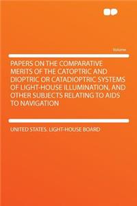 Papers on the Comparative Merits of the Catoptric and Dioptric or Catadioptric Systems of Light-House Illumination, and Other Subjects Relating to AIDS to Navigation
