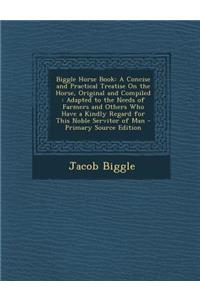 Biggle Horse Book: A Concise and Practical Treatise on the Horse, Original and Compiled: Adapted to the Needs of Farmers and Others Who Have a Kindly Regard for This Noble Servitor of Man - Primary Source Edition