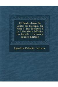 El Beato Juan de Avila: Su Tiempo, Su Vida y Sus Escritos y La Literatura Mistica En Espana - Primary Source Edition