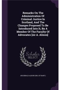 Remarks On The Administration Of Criminal Justice In Scotland, And The Changes Proposed To Be Introduced Into It, By A Member Of The Faculty Of Advocates [sir A. Alison]