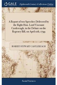 A Report of Two Speeches Delivered by the Right Hon. Lord Viscount Castlereagh, in the Debate on the Regency Bill, on April 11th, 1799
