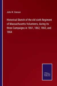 Historical Sketch of the old sixth Regiment of Massachusetts Volunteers, during its three Campaigns in 1861, 1862, 1863, and 1864