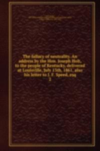 fallacy of neutrality. An address by the Hon. Joseph Holt, to the people of Kentucky, delivered at Louisville, July 13th, 1861, also his letter to J. F. Speed, esq