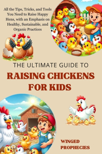 Ultimate Guide to Raising Chickens for Kids: All the Tips, Tricks, and Tools You Need to Raise Happy Hens, with an Emphasis on Healthy, Sustainable, and Organic Practices