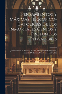 Pensamientos Y Máximas Filosofico-catolicas De Los Inmortales Genios Y Profundos Pensadores: Jaime Balmes, P. Ráulica, P. Félix, Marqués De Valdegamas, Vizconde De Bonald, Conde De Maistre, Etc
