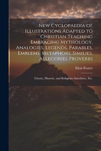 New Cyclopaedia of Illustrations Adapted to Christian Teaching Embracing Mythology, Analogies, Legends, Parables, Emblems, Metaphors, Similies, Allegories Proverbs; Classic, Historic, and Religious Anecdotes, etc.