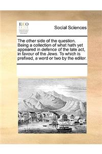 The Other Side of the Question. Being a Collection of What Hath Yet Appeared in Defence of the Late ACT, in Favour of the Jews. to Which Is Prefixed, a Word or Two by the Editor.