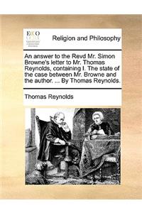 An Answer to the Revd Mr. Simon Browne's Letter to Mr. Thomas Reynolds, Containing I. the State of the Case Between Mr. Browne and the Author. ... by Thomas Reynolds.