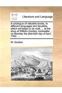 A Catalogue of Valuable Books, in Different Languages and Faculties, Which Will Begin to Be Sold, ... at the Shop of William Gordon, Bookseller ... on Monday the [blank]th Day of April, 1762. ...