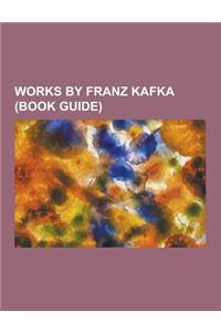 Works by Franz Kafka (Book Guide): Books by Franz Kafka, Essays by Franz Kafka, Novellas by Franz Kafka, Novels by Franz Kafka, Short Stories by Franz