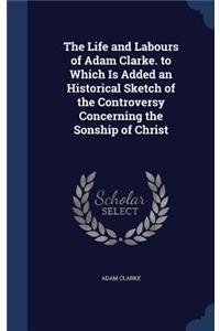 Life and Labours of Adam Clarke. to Which Is Added an Historical Sketch of the Controversy Concerning the Sonship of Christ