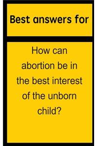Best Answers for How Can Abortion Be in the Best Interest of the Unborn Child?