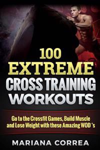 100 Extreme Cross Training Workouts: Go to the Crossfit Games, Build Muscle and Lose Weight with These Amazing Wod?s