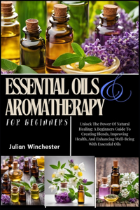 Essential Oils And Aromatherapy For Beginners: Unlock The Power Of Natural Healing: A Beginners Guide To Creating Blends, Improving Health, And Enhancing Well-Being With Essential Oils