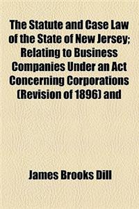 The Statute and Case Law of the State of New Jersey; Relating to Business Companies Under an ACT Concerning Corporations (Revision of 1896) and the Various Acts Amendatory Thereof and Supplemental Thereto