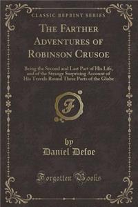 The Farther Adventures of Robinson Crusoe: Being the Second and Last Part of His Life, and of the Strange Surprising Account of His Travels Round Three Parts of the Globe (Classic Reprint)