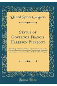 Statue of Governor Francis Harrison Pierpont: Proceedings in Statuary Hall and in the Senate and the House of Representatives on the Occasion of the Unveiling, Reception, and Acceptance of the Statue from the State of West Virginia (Classic Reprint