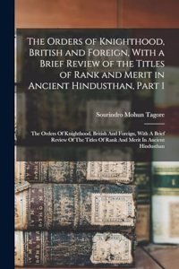 Orders of Knighthood, British and Foreign, With a Brief Review of the Titles of Rank and Merit in Ancient Hindusthan, Part 1