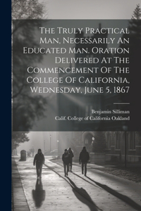 Truly Practical Man, Necessarily An Educated Man. Oration Delivered At The Commencement Of The College Of California, Wednesday, June 5, 1867