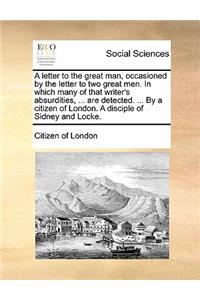 A Letter to the Great Man, Occasioned by the Letter to Two Great Men. in Which Many of That Writer's Absurdities, ... Are Detected. ... by a Citizen of London. a Disciple of Sidney and Locke.