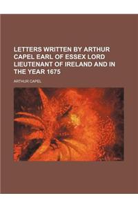 Letters Written by Arthur Capel Earl of Essex Lord Lieutenant of Ireland and in the Year 1675