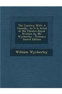 The Country Wife: A Comedy, as It Is Acted at the Theatre-Royal. Written by Mr. Wycherley