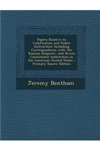 Papers Relative to Codification and Public Instruction: Including Correspondence with the Russian Emperor, and Divers Constituted Authorities in the A