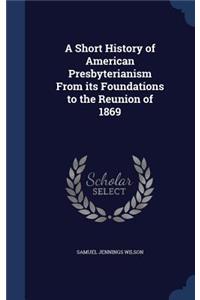 A Short History of American Presbyterianism From its Foundations to the Reunion of 1869