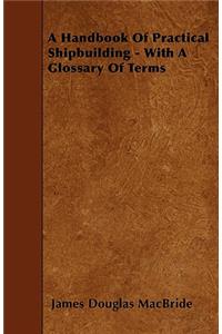 A Handbook Of Practical Shipbuilding - With A Glossary Of Terms