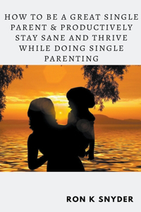 How To Be A Great Single Parent & Productively Stay Sane And Thrive While Doing Single Parenting