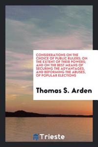 Considerations on the Choice of Public Rulers; On the Extent of Their Powers; And on the Best Means of Securing the Advantages, and Reforming the Abuses, of Popular Elections