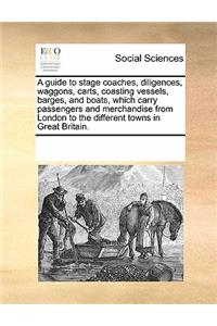 Guide to Stage Coaches, Diligences, Waggons, Carts, Coasting Vessels, Barges, and Boats, Which Carry Passengers and Merchandise from London to the Different Towns in Great Britain.