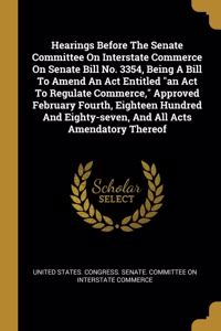Hearings Before The Senate Committee On Interstate Commerce On Senate Bill No. 3354, Being A Bill To Amend An Act Entitled an Act To Regulate Commerce, Approved February Fourth, Eighteen Hundred And Eighty-seven, And All Acts Amendatory Thereof
