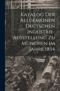 Katalog Der Allgemeinen Deutschen Industrie-Ausstellung Zu München Im Jahre 1854