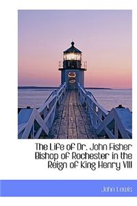 The Life of Dr. John Fisher Bishop of Rochester in the Reign of King Henry VIII