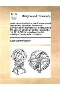 A Discourse Had by the Late Reverend and Learned Mr. Ebenezer Pemberton, Previous to the Ordination of the Reverend Mr. Joseph Sewall, at Boston, September 16. 1713. Affirming and Proving the Validity of Presbyterial Ordination.