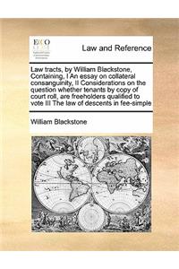Law tracts, by William Blackstone, Containing, I An essay on collateral consanguinity, II Considerations on the question whether tenants by copy of court roll, are freeholders qualified to vote III The law of descents in fee-simple