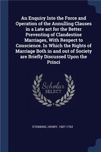 An Enquiry Into the Force and Operation of the Annulling Clauses in a Late act for the Better Preventing of Clandestine Marriages, With Respect to Conscience. In Which the Rights of Marriage Both in and out of Society are Briefly Discussed Upon the