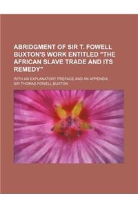 Abridgment of Sir T. Fowell Buxton's Work Entitled the African Slave Trade and Its Remedy; With an Explanatory Preface and an Appendix