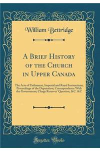 A Brief History of the Church in Upper Canada: The Acts of Parliament, Imperial and Royal Instructions; Proceedings of the Deputation; Correspondence with the Government; Clergy Reserves' Question, &c. &c (Classic Reprint)