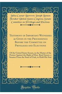 Testimony of Important Witnesses as Given in the Proceedings Before the Committee on Privileges and Elections: Of the United States Senate, in the Matter of the Protest Against the Right of Hon. Reed Smoot, a Senator From the State of Utah, to Hold