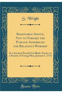 Seasonable Advice, Not to Forsake the Publick Assemblies for Religious Worship: In a Sermon Preach'd at Black-Fryars, to a Society of Young Men, January 1, 1714 (Classic Reprint)