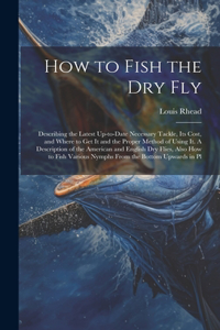 How to Fish the dry fly; Describing the Latest Up-to-date Necessary Tackle, its Cost, and Where to get it and the Proper Method of Using it. A Description of the American and English dry Flies, Also how to Fish Various Nymphs From the Bottom Upward